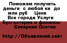 Поможем получить деньги, с любой ки, до 3 млн руб. › Цена ­ 15 - Все города Услуги » Бухгалтерия и финансы   . Северная Осетия